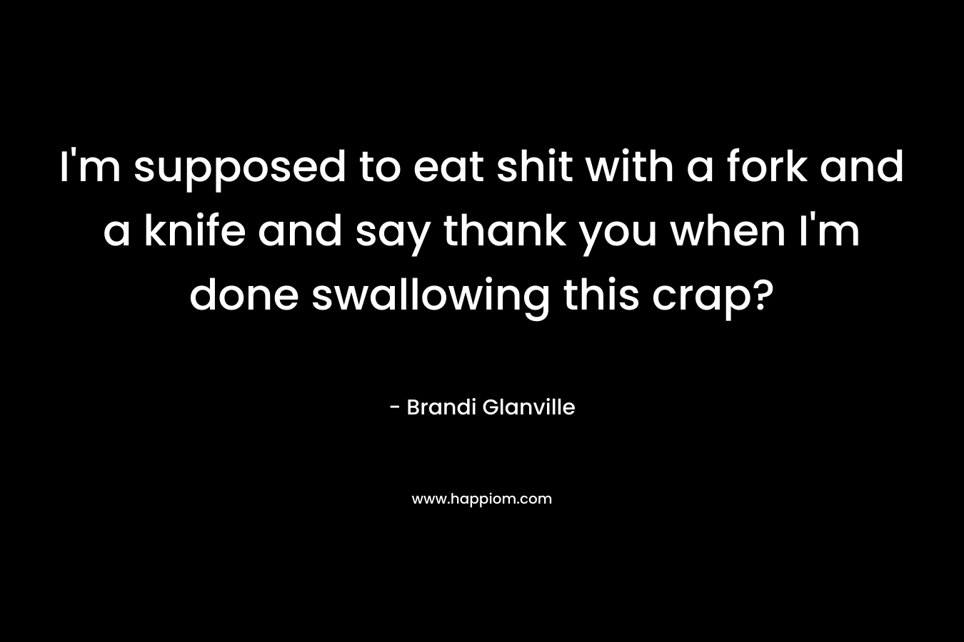 I’m supposed to eat shit with a fork and a knife and say thank you when I’m done swallowing this crap? – Brandi Glanville