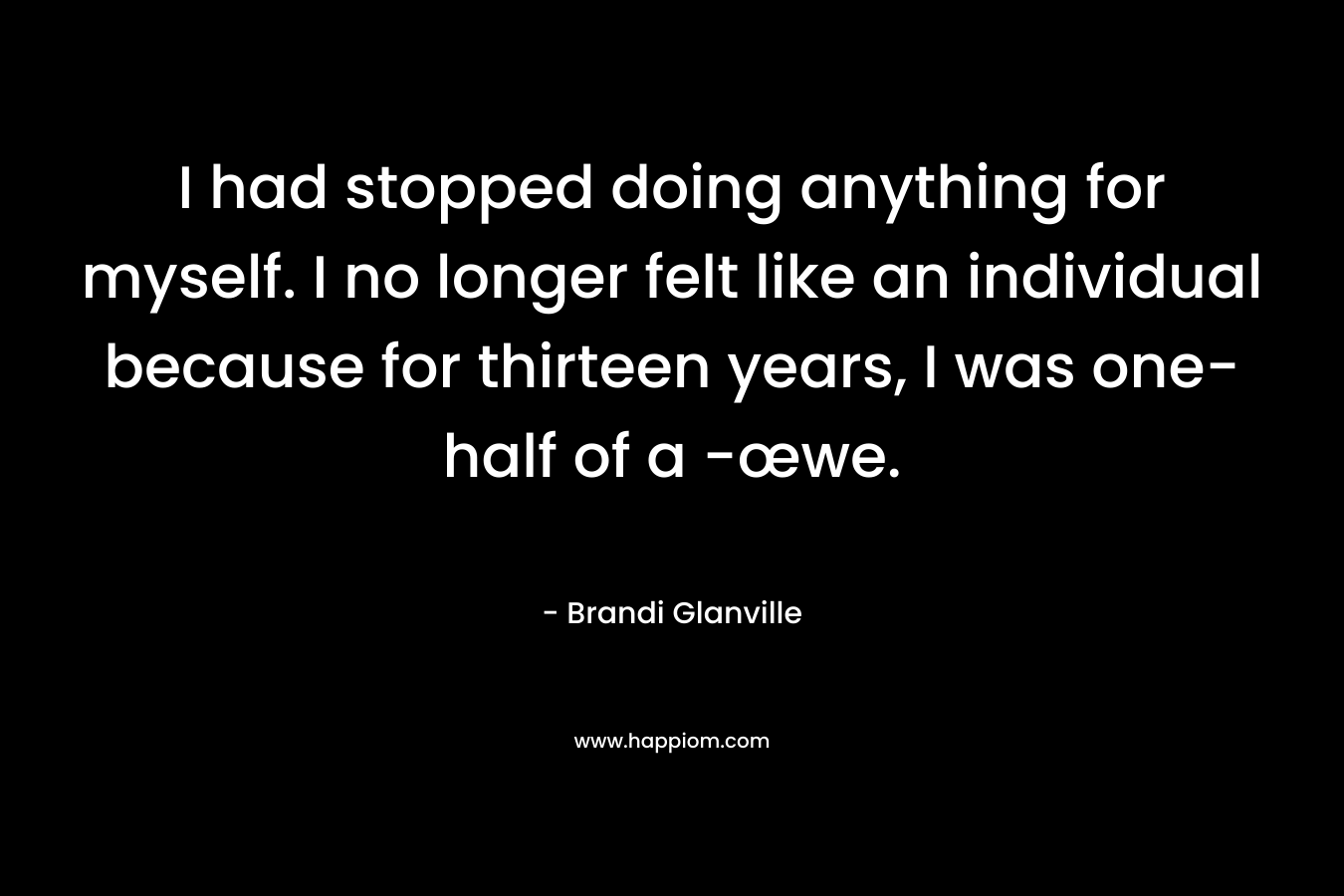 I had stopped doing anything for myself. I no longer felt like an individual because for thirteen years, I was one-half of a -œwe. – Brandi Glanville