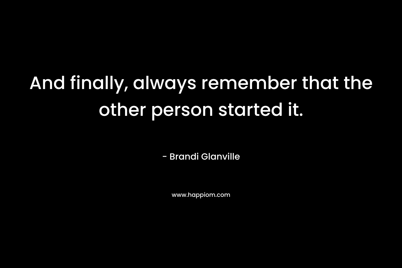 And finally, always remember that the other person started it. – Brandi Glanville