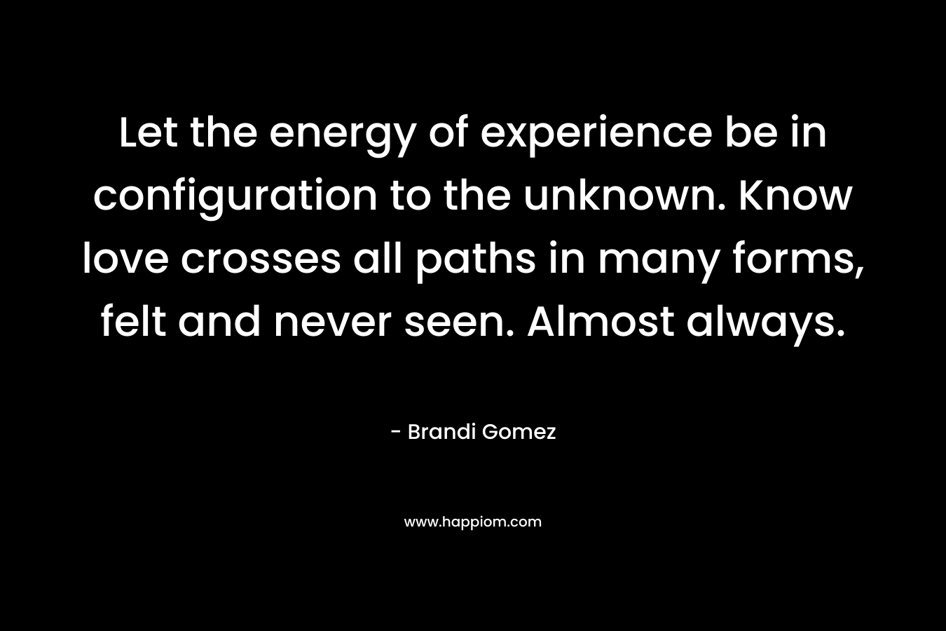 Let the energy of experience be in configuration to the unknown. Know love crosses all paths in many forms, felt and never seen. Almost always. – Brandi Gomez