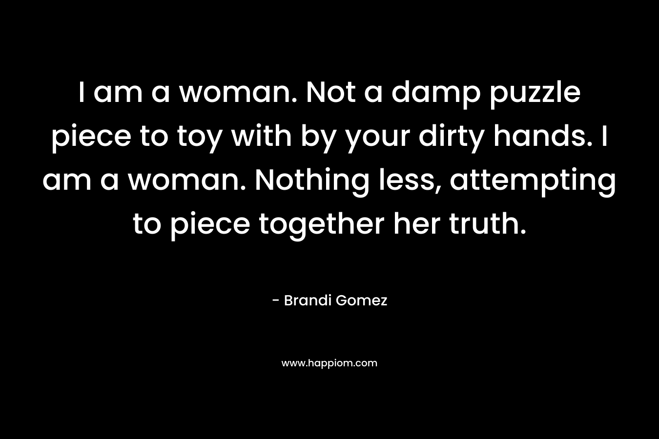 I am a woman. Not a damp puzzle piece to toy with by your dirty hands. I am a woman. Nothing less, attempting to piece together her truth.