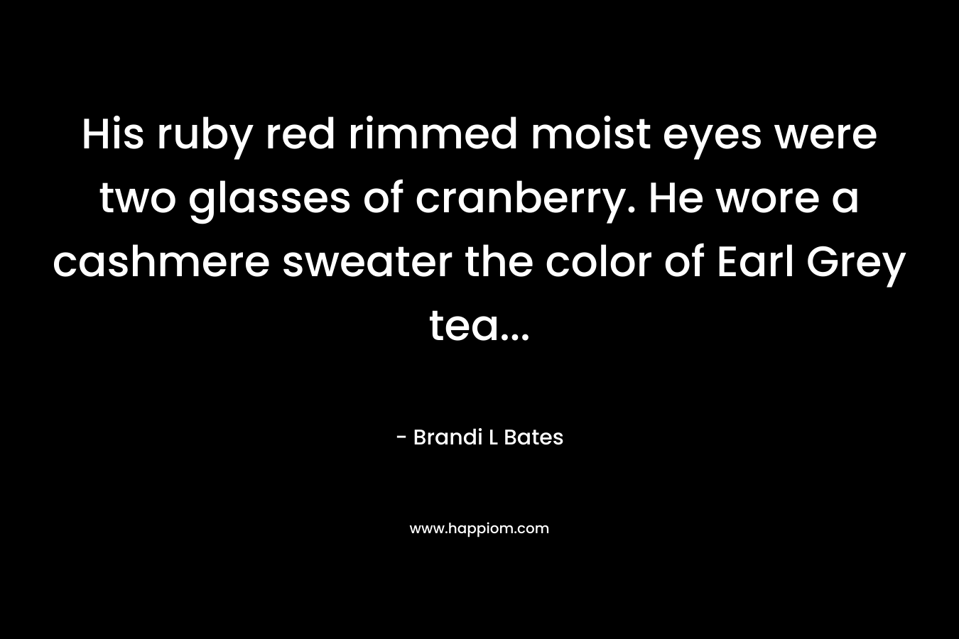 His ruby red rimmed moist eyes were two glasses of cranberry. He wore a cashmere sweater the color of Earl Grey tea… – Brandi L Bates