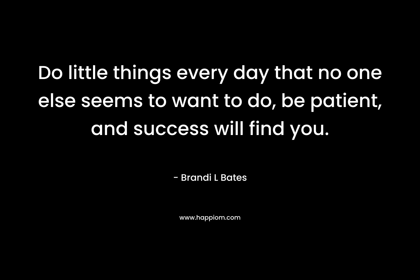 Do little things every day that no one else seems to want to do, be patient, and success will find you. – Brandi L Bates