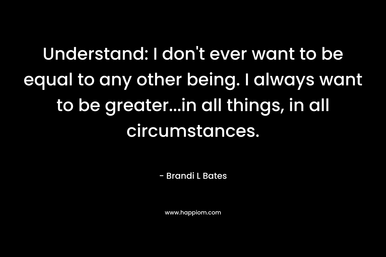 Understand: I don’t ever want to be equal to any other being. I always want to be greater…in all things, in all circumstances. – Brandi L Bates