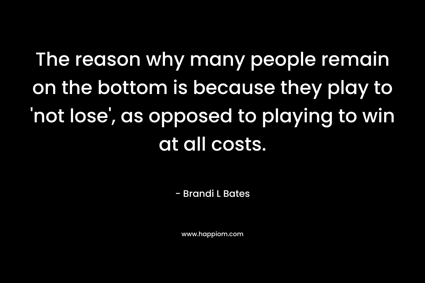 The reason why many people remain on the bottom is because they play to ‘not lose’, as opposed to playing to win at all costs. – Brandi L Bates