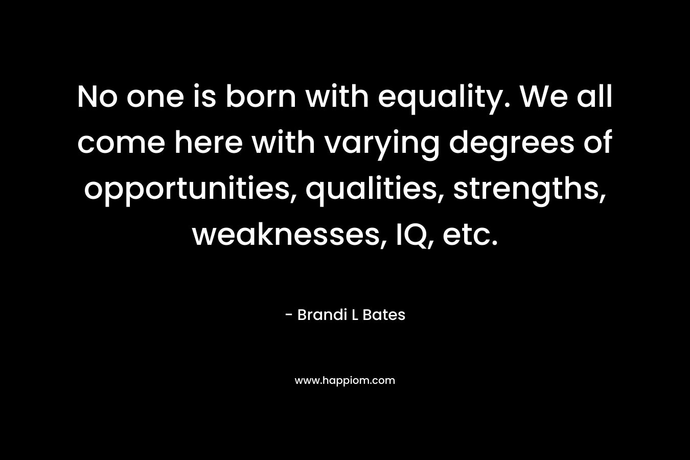 No one is born with equality. We all come here with varying degrees of opportunities, qualities, strengths, weaknesses, IQ, etc.