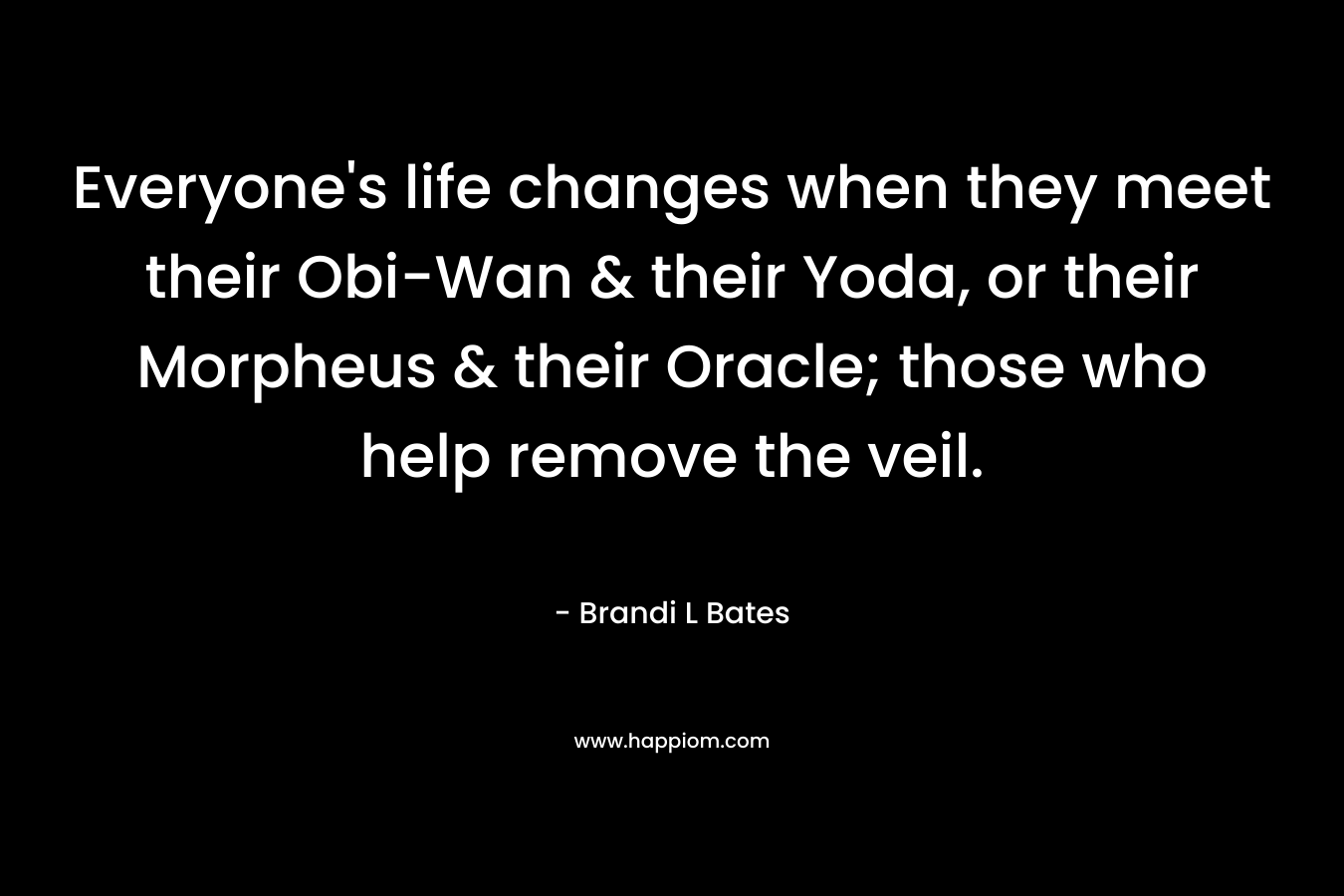 Everyone’s life changes when they meet their Obi-Wan & their Yoda, or their Morpheus & their Oracle; those who help remove the veil. – Brandi L Bates