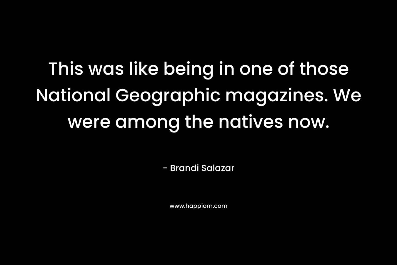 This was like being in one of those National Geographic magazines. We were among the natives now. – Brandi Salazar