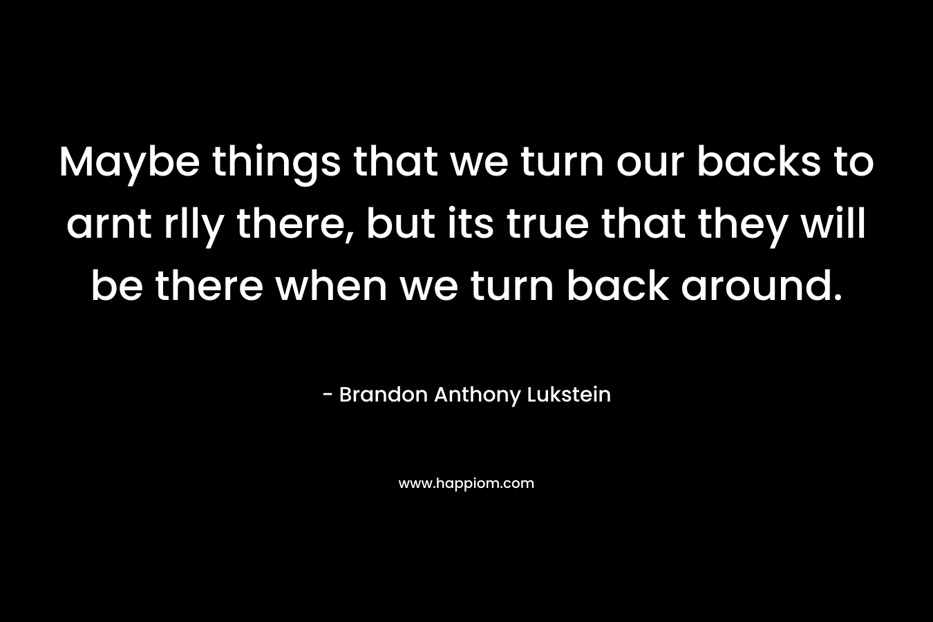 Maybe things that we turn our backs to arnt rlly there, but its true that they will be there when we turn back around. – Brandon Anthony Lukstein