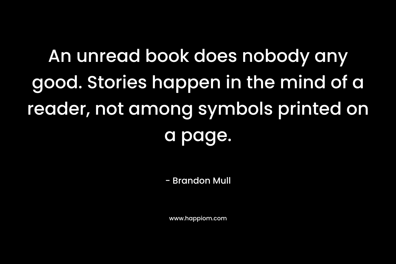An unread book does nobody any good. Stories happen in the mind of a reader, not among symbols printed on a page. – Brandon Mull