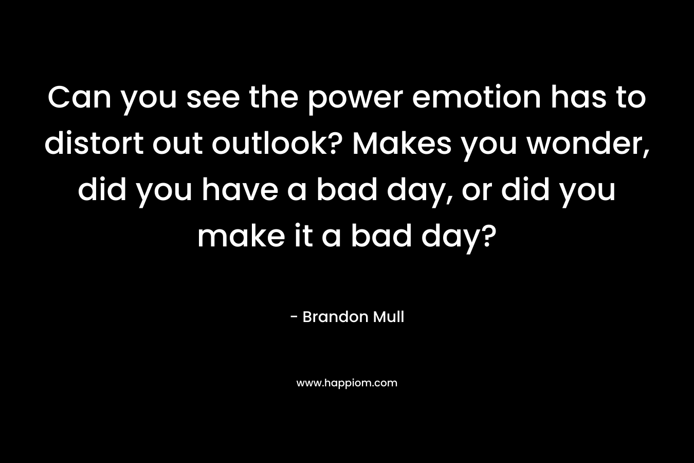 Can you see the power emotion has to distort out outlook? Makes you wonder, did you have a bad day, or did you make it a bad day? – Brandon Mull