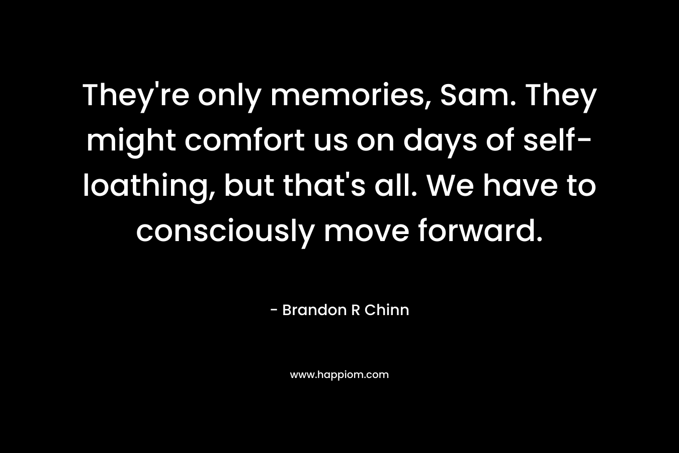 They’re only memories, Sam. They might comfort us on days of self-loathing, but that’s all. We have to consciously move forward. – Brandon R Chinn