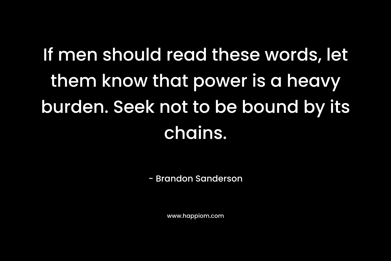 If men should read these words, let them know that power is a heavy burden. Seek not to be bound by its chains.