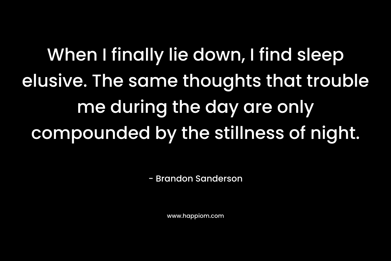 When I finally lie down, I find sleep elusive. The same thoughts that trouble me during the day are only compounded by the stillness of night. – Brandon Sanderson