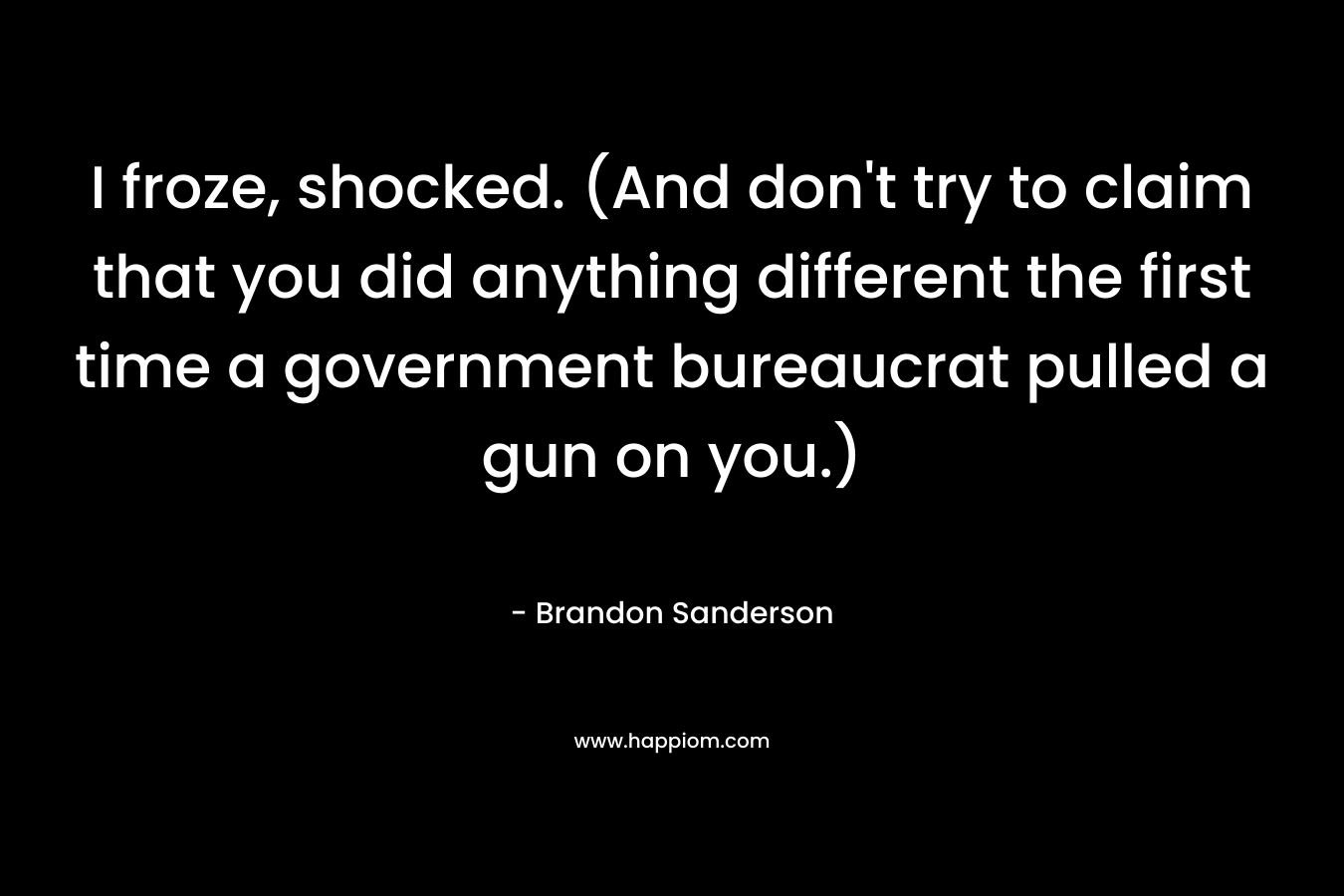 I froze, shocked. (And don’t try to claim that you did anything different the first time a government bureaucrat pulled a gun on you.) – Brandon Sanderson