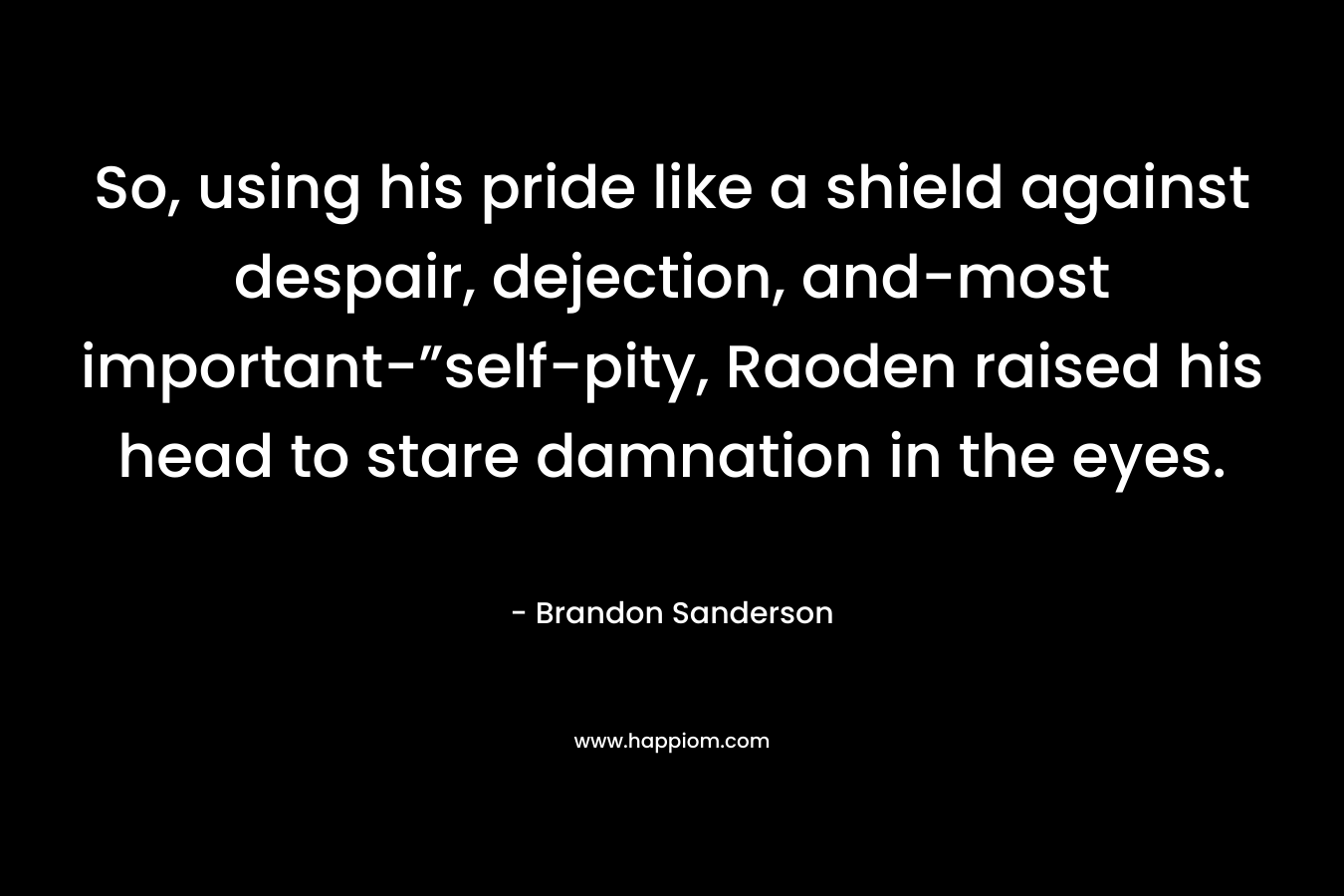 So, using his pride like a shield against despair, dejection, and-most important-”self-pity, Raoden raised his head to stare damnation in the eyes. – Brandon Sanderson