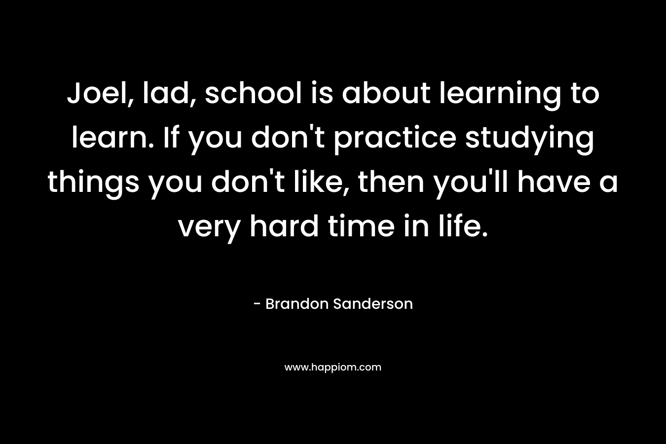 Joel, lad, school is about learning to learn. If you don’t practice studying things you don’t like, then you’ll have a very hard time in life. – Brandon Sanderson