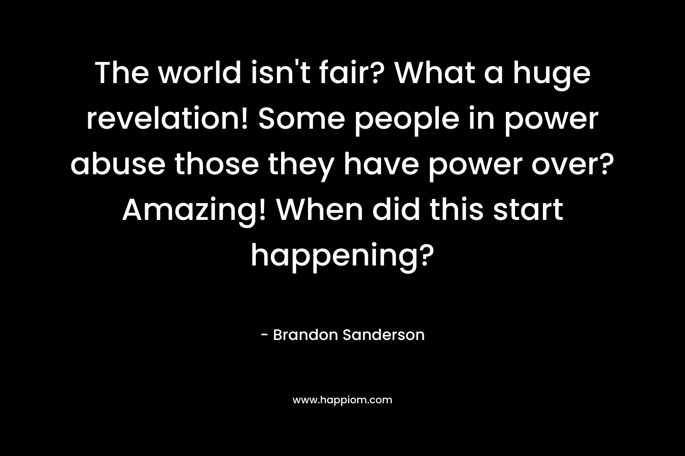 The world isn’t fair? What a huge revelation! Some people in power abuse those they have power over? Amazing! When did this start happening? – Brandon Sanderson