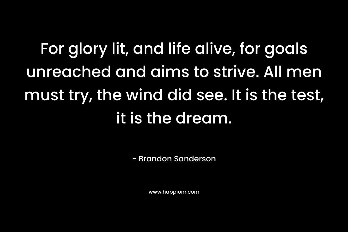 For glory lit, and life alive, for goals unreached and aims to strive. All men must try, the wind did see. It is the test, it is the dream.