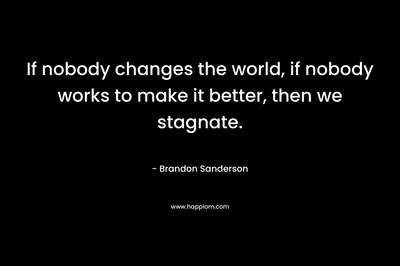 If nobody changes the world, if nobody works to make it better, then we stagnate. – Brandon Sanderson