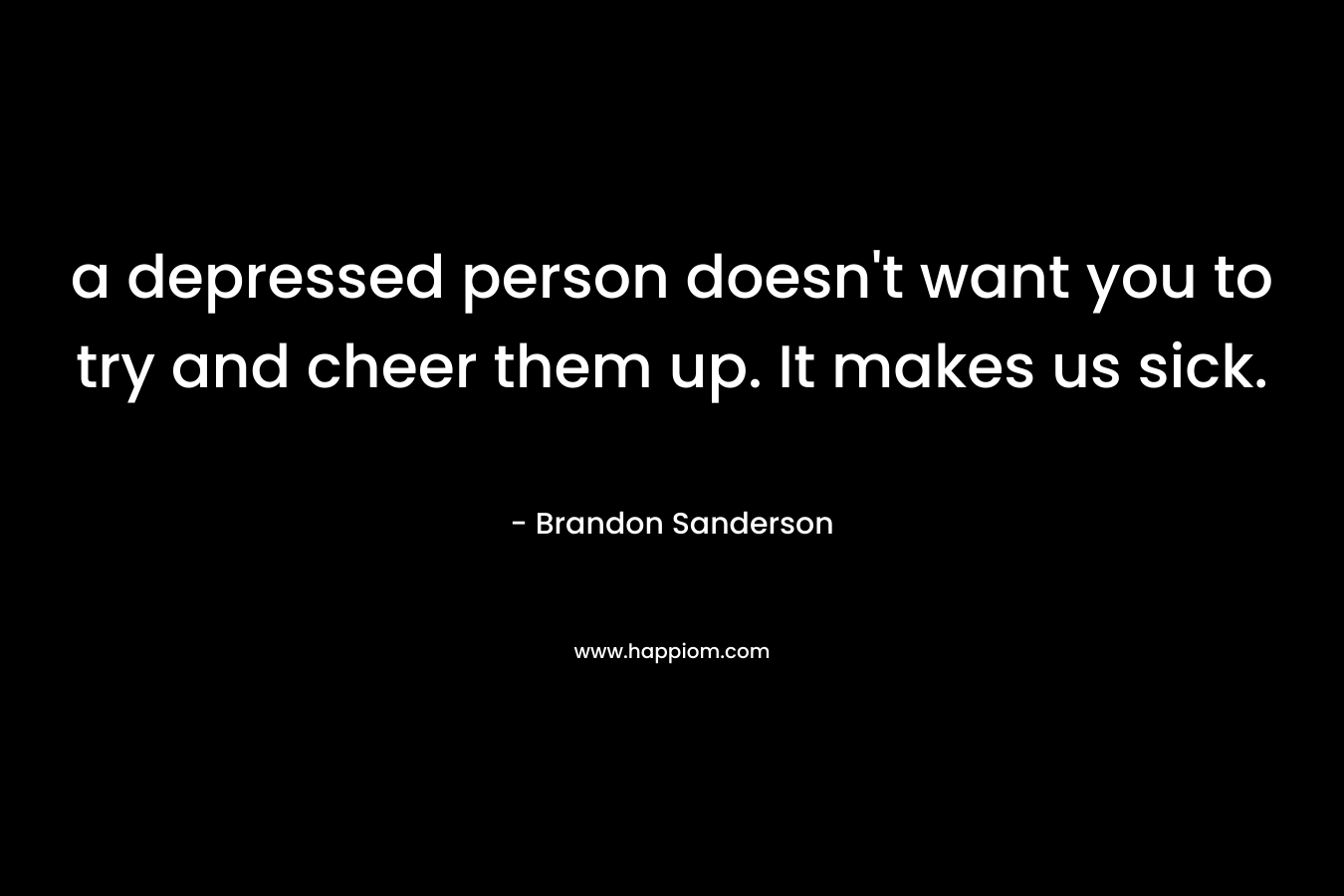 a depressed person doesn't want you to try and cheer them up. It makes us sick.