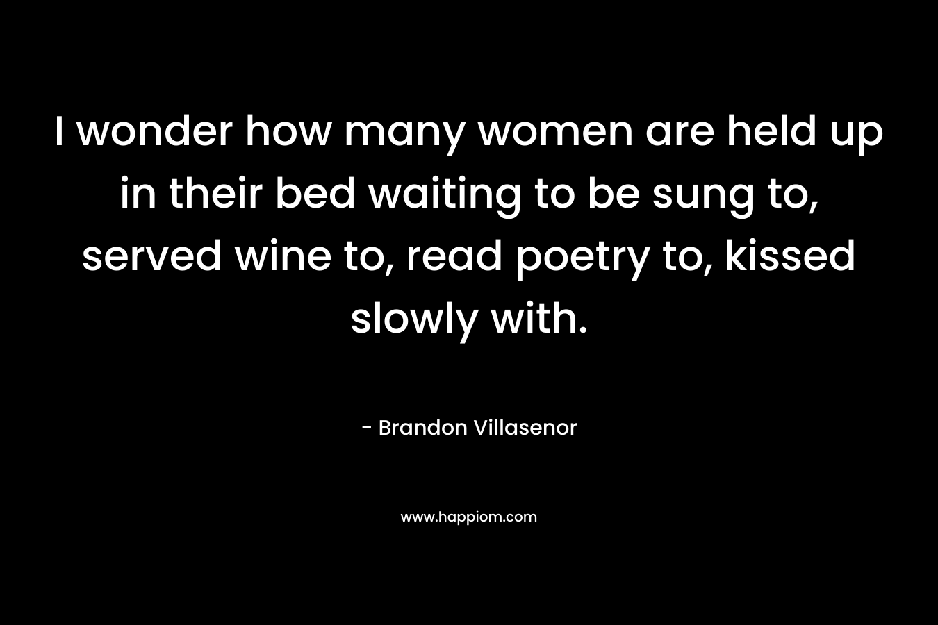 I wonder how many women are held up in their bed waiting to be sung to, served wine to, read poetry to, kissed slowly with. – Brandon Villasenor