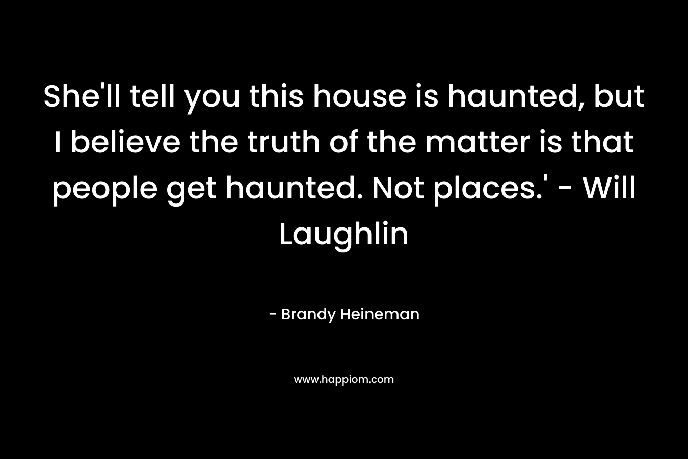 She’ll tell you this house is haunted, but I believe the truth of the matter is that people get haunted. Not places.’ – Will Laughlin – Brandy Heineman