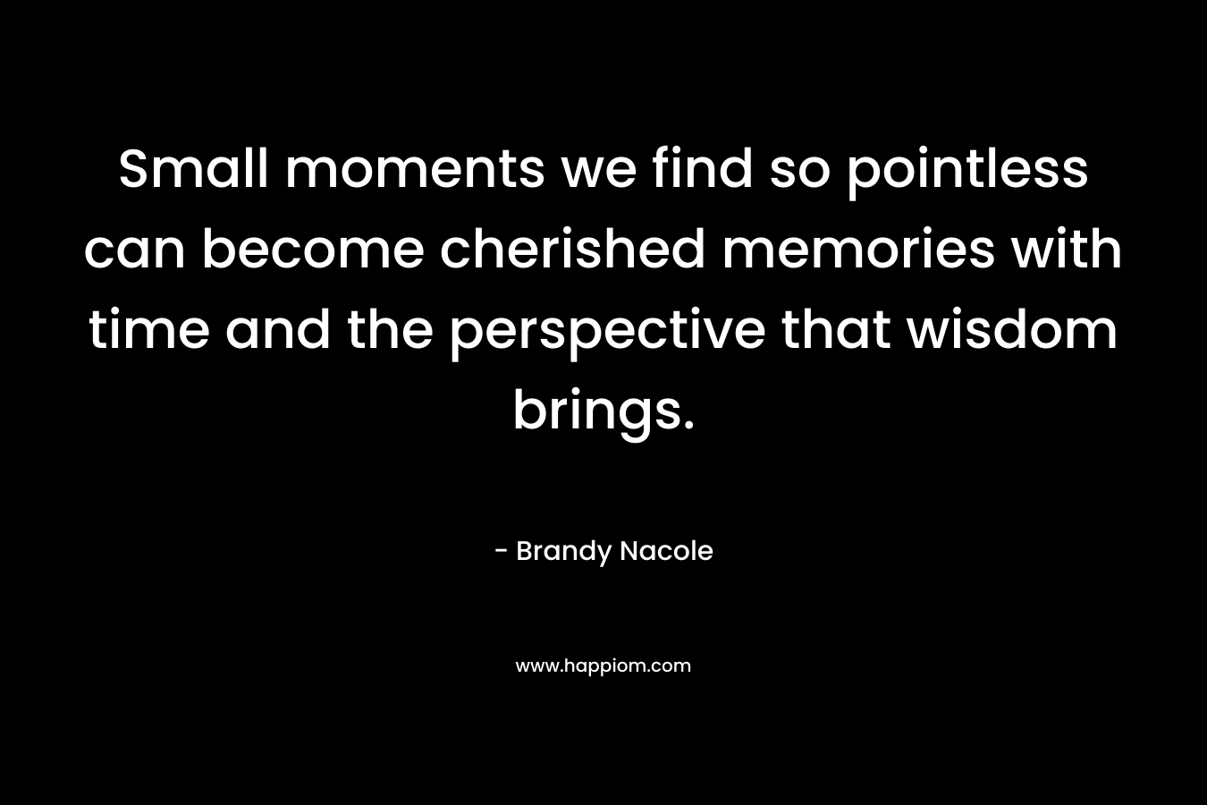Small moments we find so pointless can become cherished memories with time and the perspective that wisdom brings. – Brandy Nacole