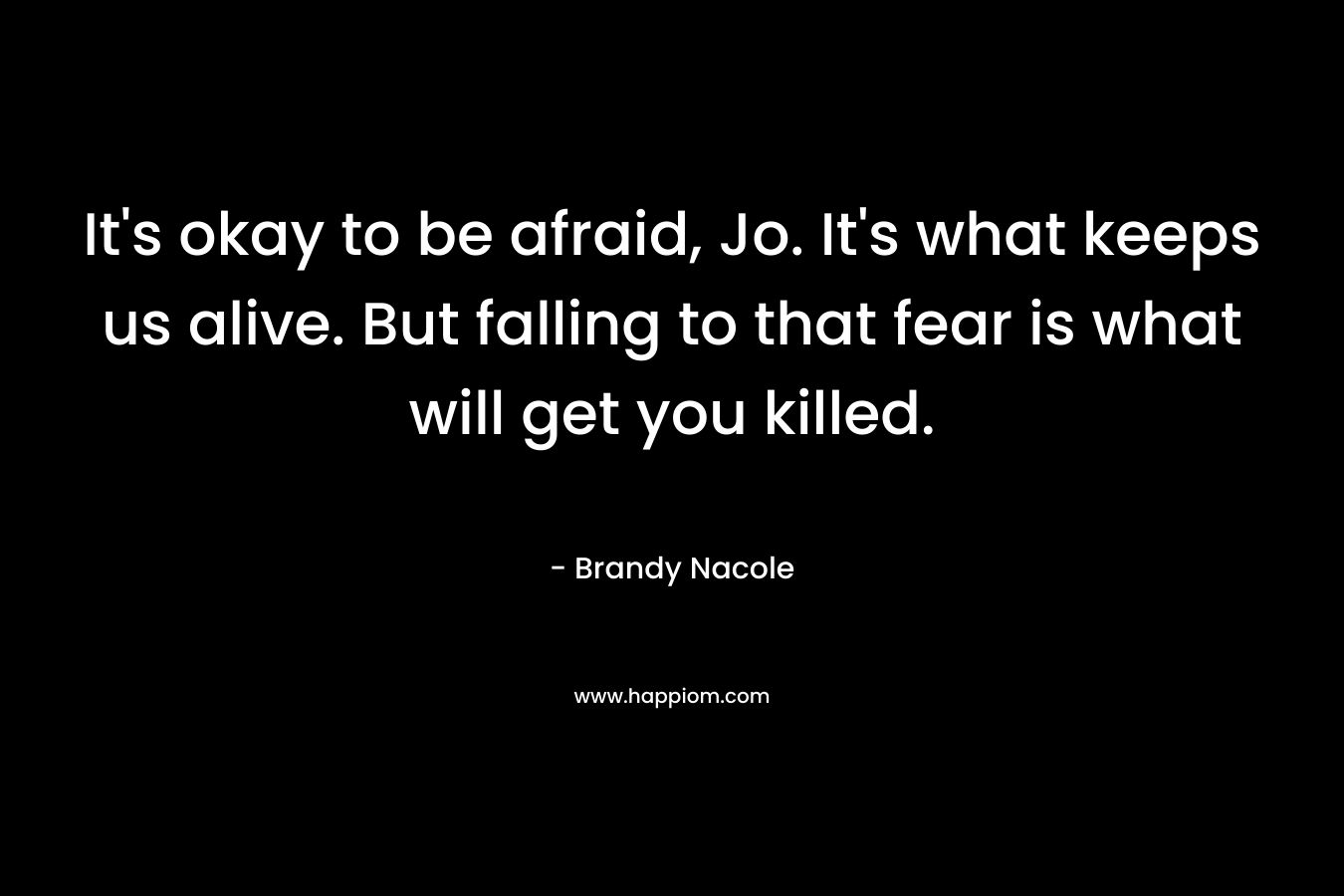 It’s okay to be afraid, Jo. It’s what keeps us alive. But falling to that fear is what will get you killed. – Brandy Nacole