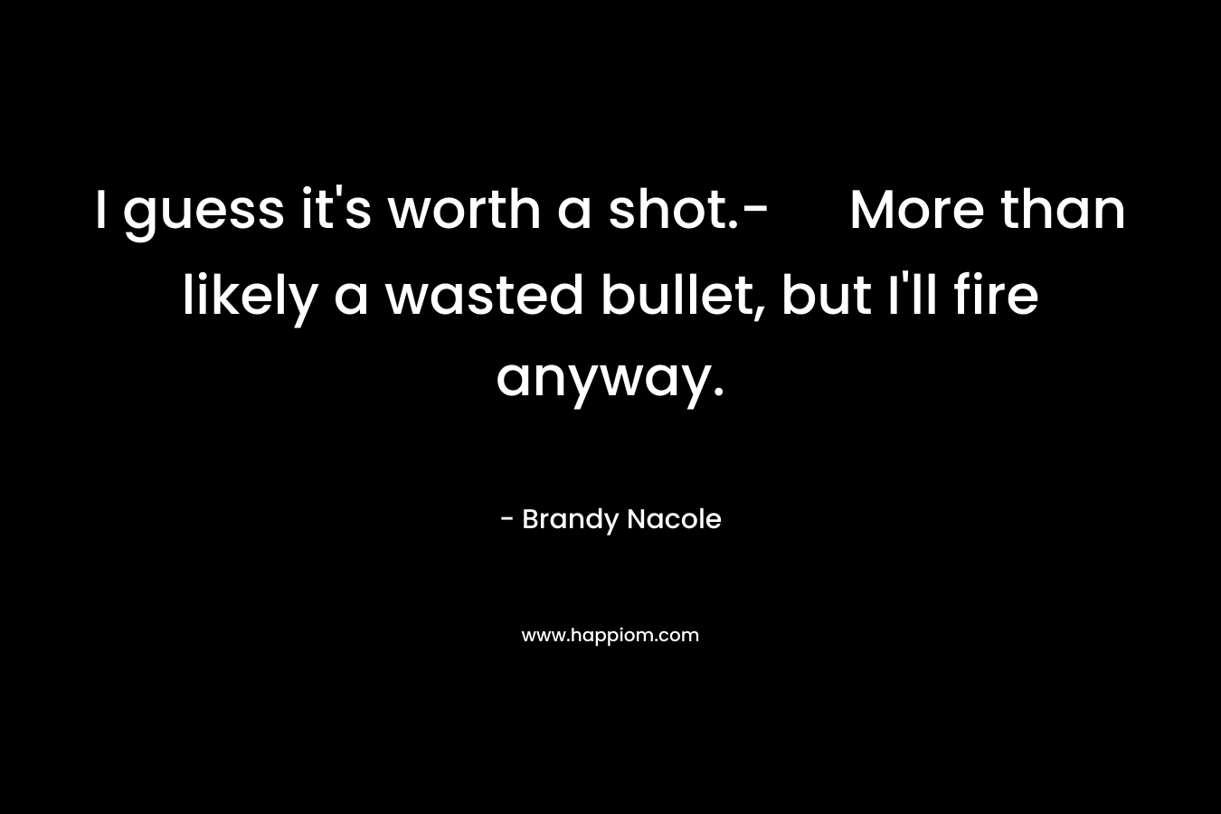 I guess it's worth a shot.- More than likely a wasted bullet, but I'll fire anyway.