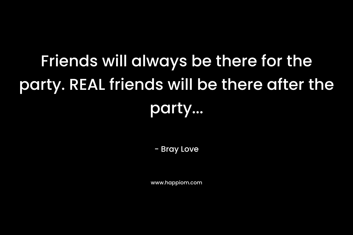 Friends will always be there for the party. REAL friends will be there after the party… – Bray Love