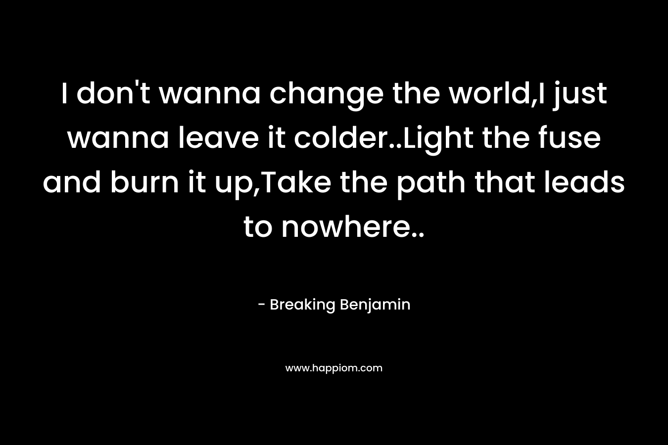I don’t wanna change the world,I just wanna leave it colder..Light the fuse and burn it up,Take the path that leads to nowhere.. – Breaking Benjamin