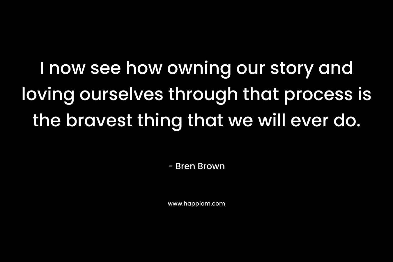 I now see how owning our story and loving ourselves through that process is the bravest thing that we will ever do. – Bren Brown