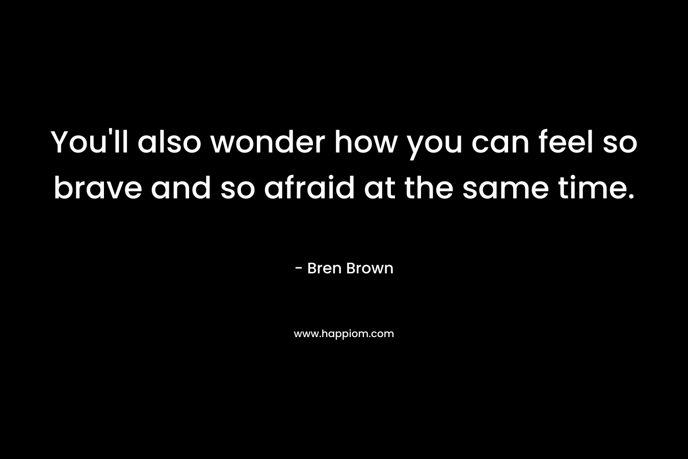 You’ll also wonder how you can feel so brave and so afraid at the same time. – Bren Brown