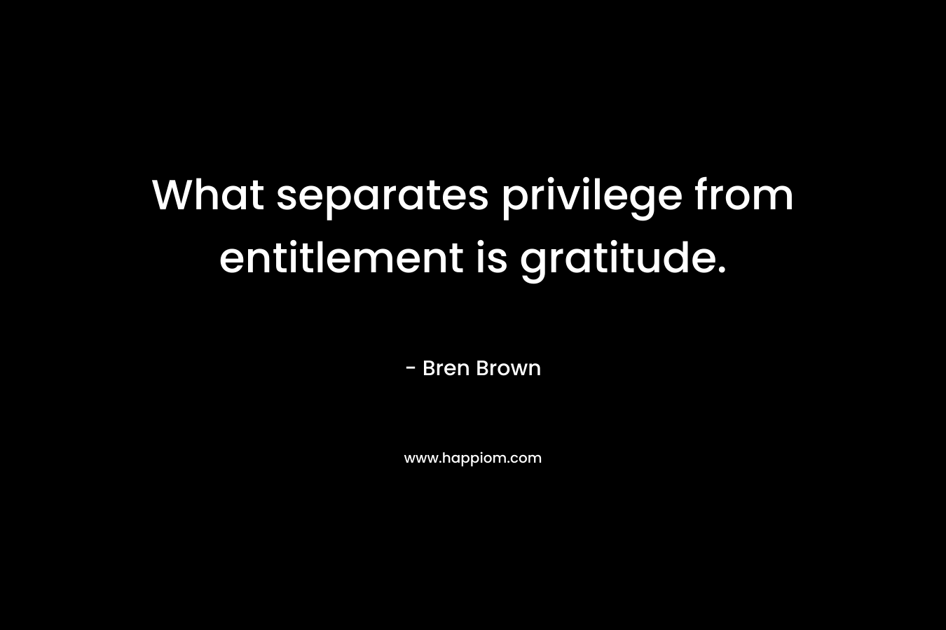 What separates privilege from entitlement is gratitude. – Bren Brown
