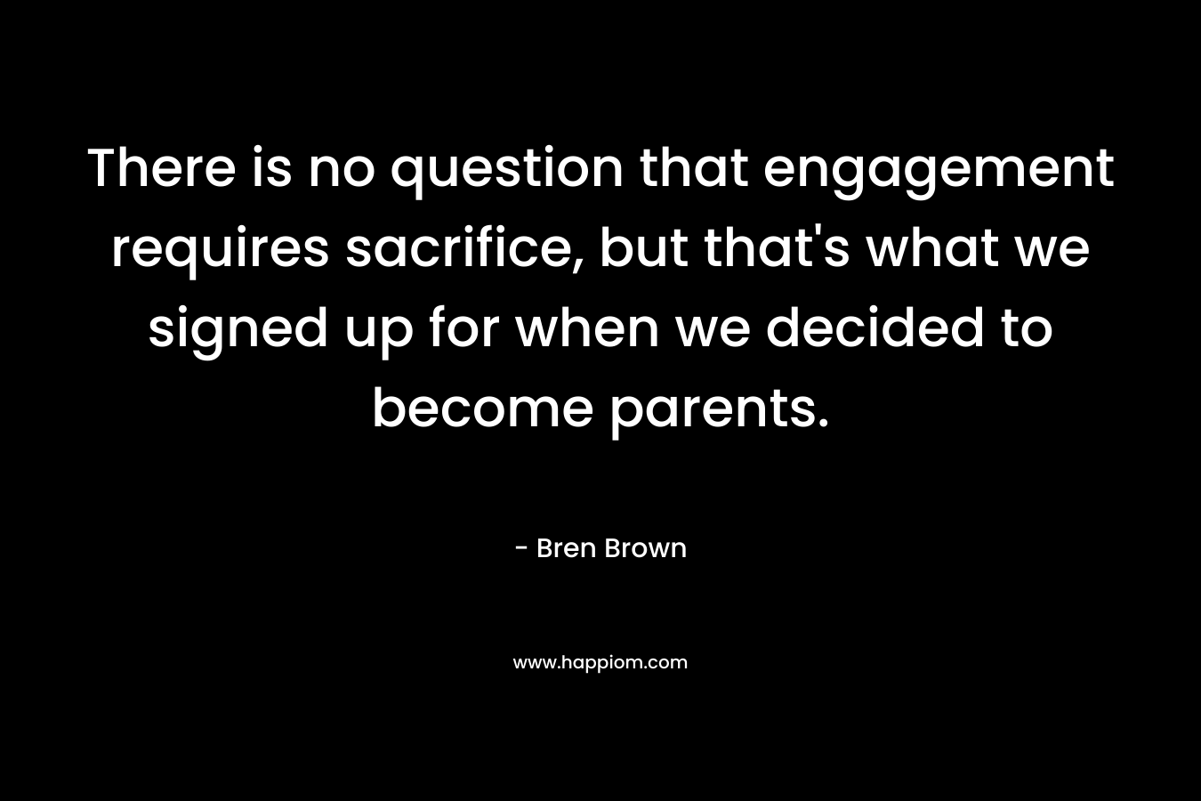 There is no question that engagement requires sacrifice, but that’s what we signed up for when we decided to become parents. – Bren Brown