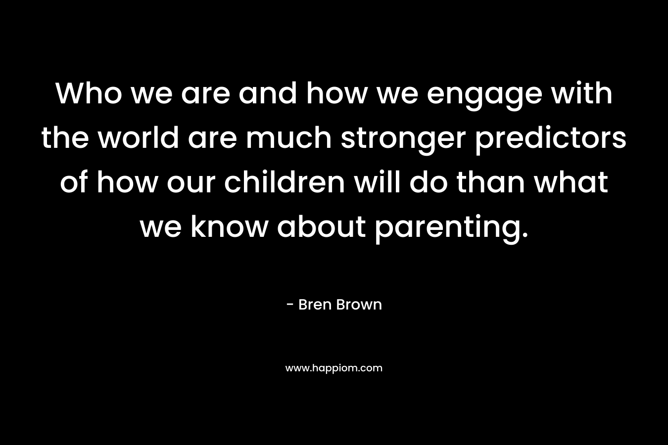 Who we are and how we engage with the world are much stronger predictors of how our children will do than what we know about parenting. – Bren Brown