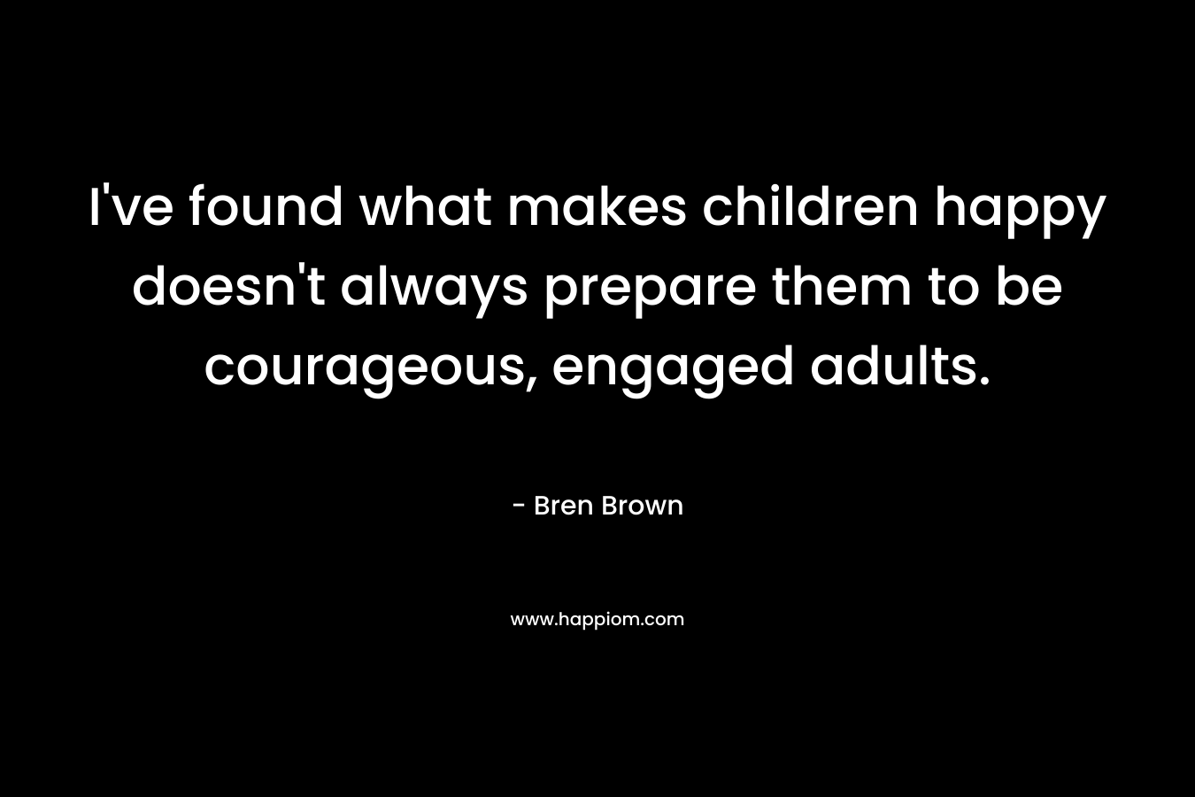 I’ve found what makes children happy doesn’t always prepare them to be courageous, engaged adults. – Bren Brown