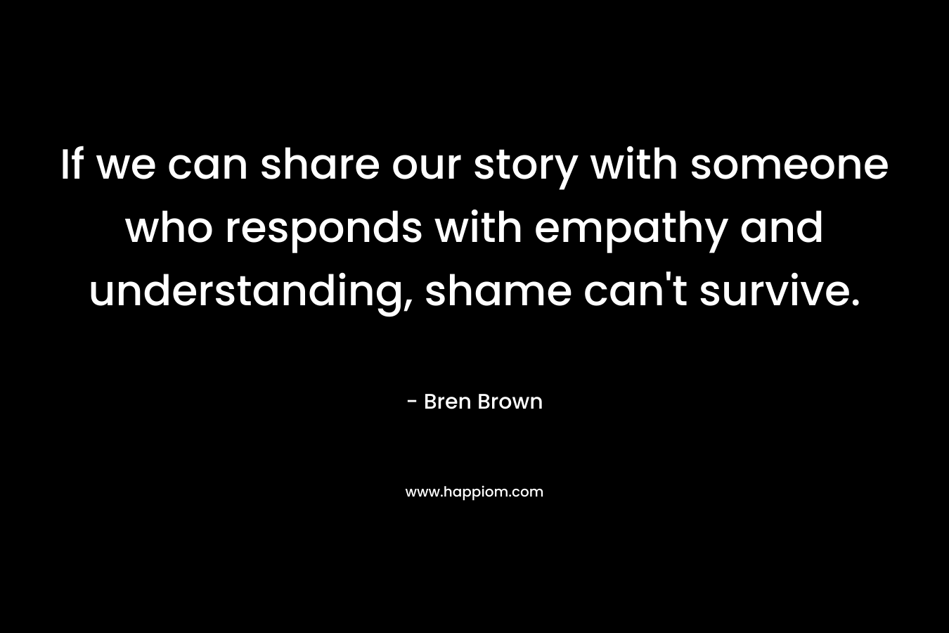 If we can share our story with someone who responds with empathy and understanding, shame can’t survive. – Bren Brown
