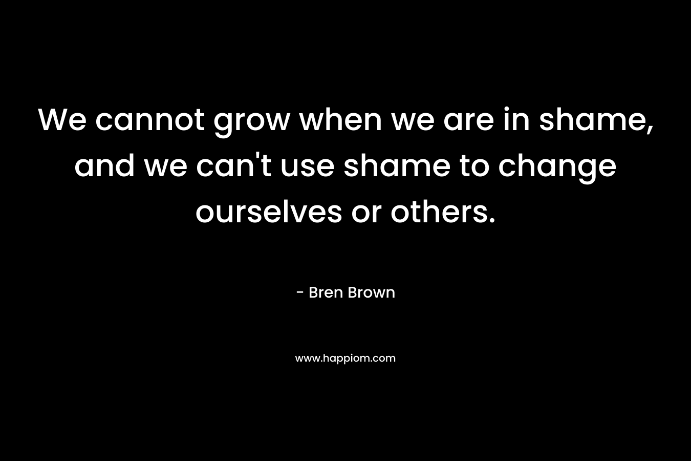 We cannot grow when we are in shame, and we can't use shame to change ourselves or others.
