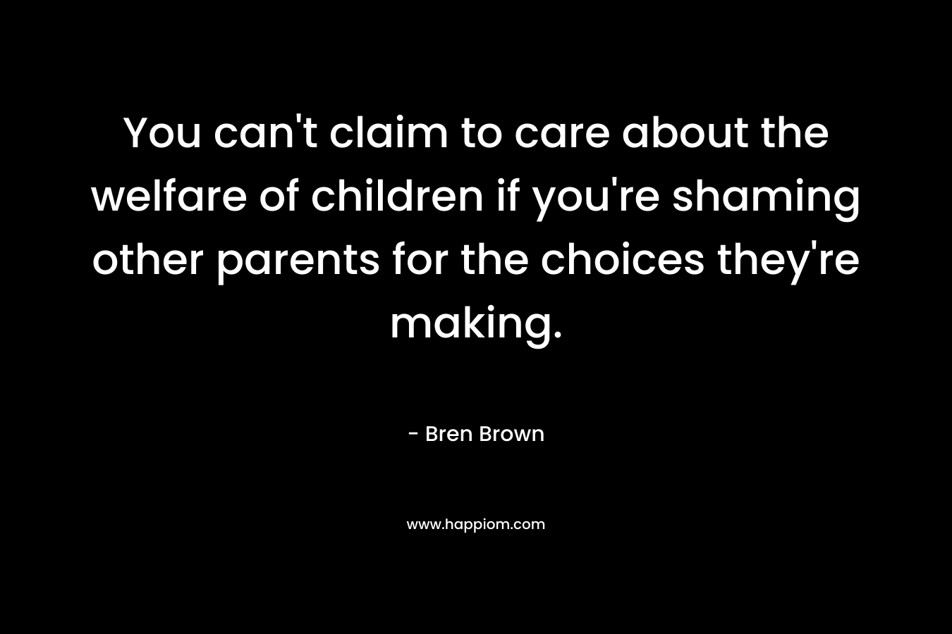 You can’t claim to care about the welfare of children if you’re shaming other parents for the choices they’re making. – Bren Brown