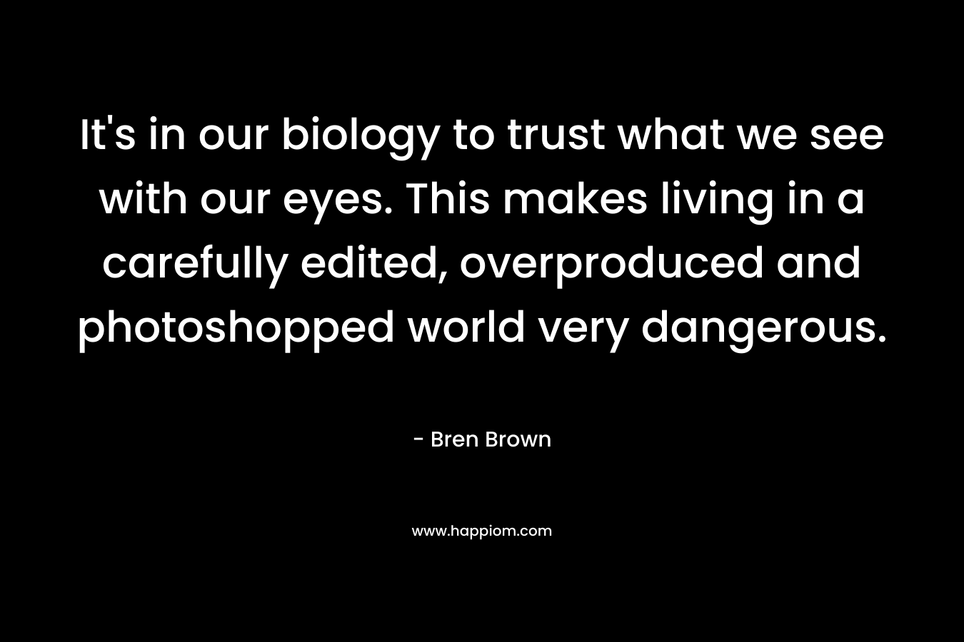 It's in our biology to trust what we see with our eyes. This makes living in a carefully edited, overproduced and photoshopped world very dangerous.