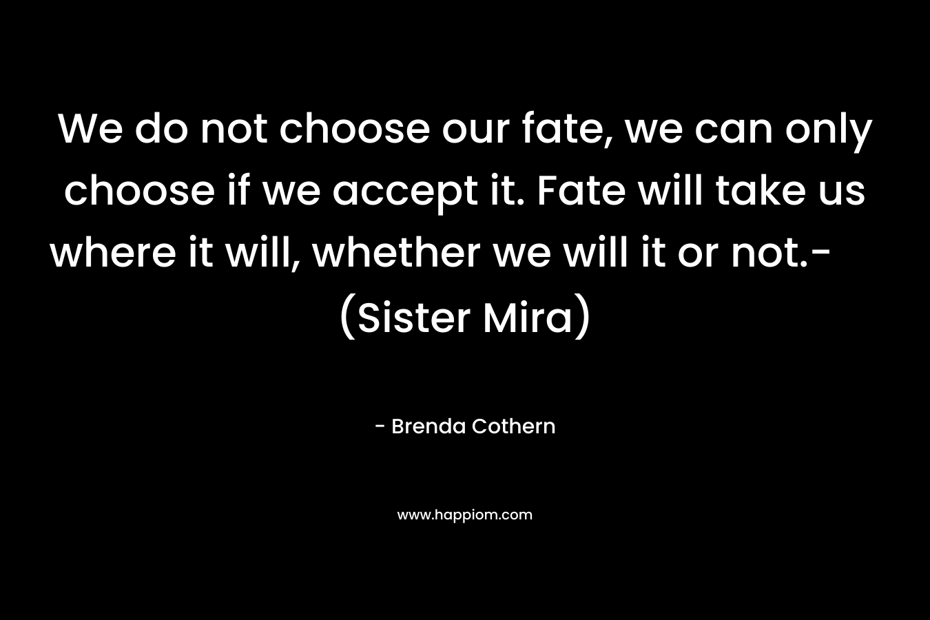 We do not choose our fate, we can only choose if we accept it. Fate will take us where it will, whether we will it or not.- (Sister Mira)
