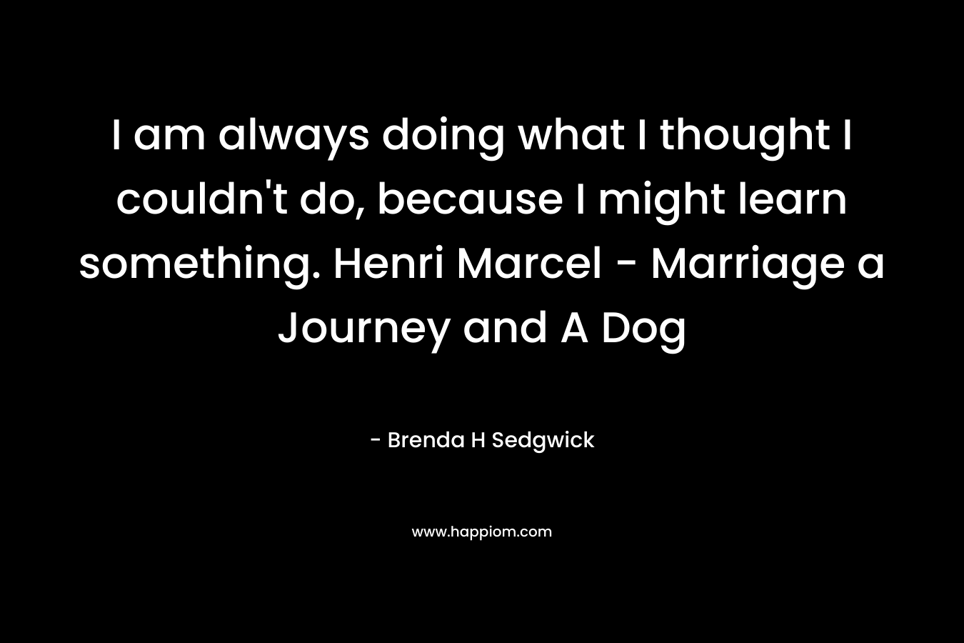 I am always doing what I thought I couldn’t do, because I might learn something. Henri Marcel – Marriage a Journey and A Dog – Brenda H Sedgwick