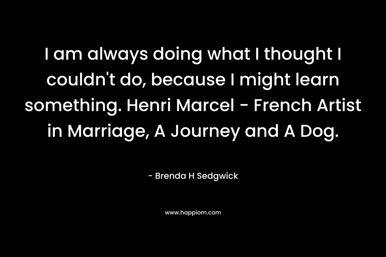 I am always doing what I thought I couldn’t do, because I might learn something. Henri Marcel – French Artist in Marriage, A Journey and A Dog. – Brenda H Sedgwick