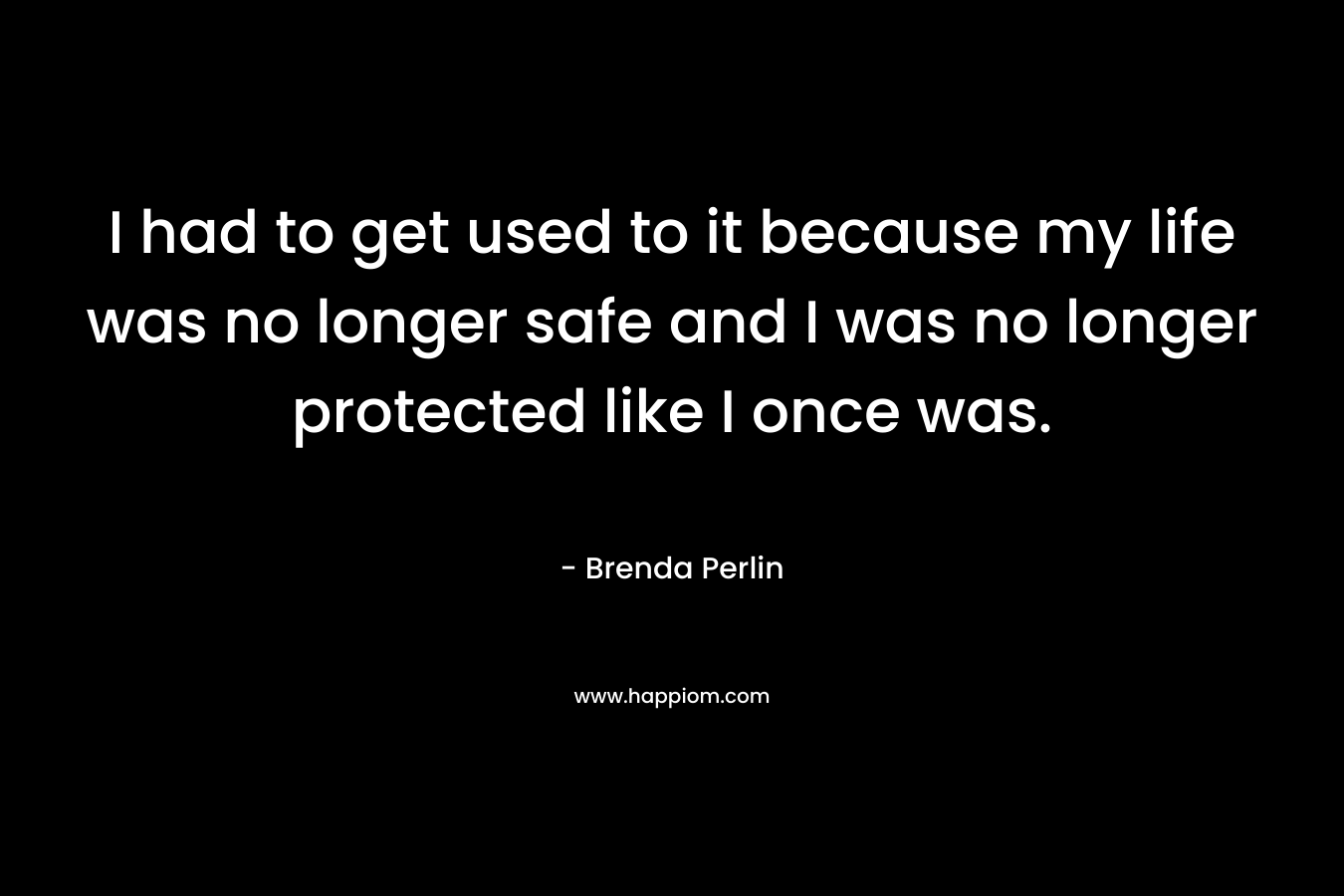 I had to get used to it because my life was no longer safe and I was no longer protected like I once was.