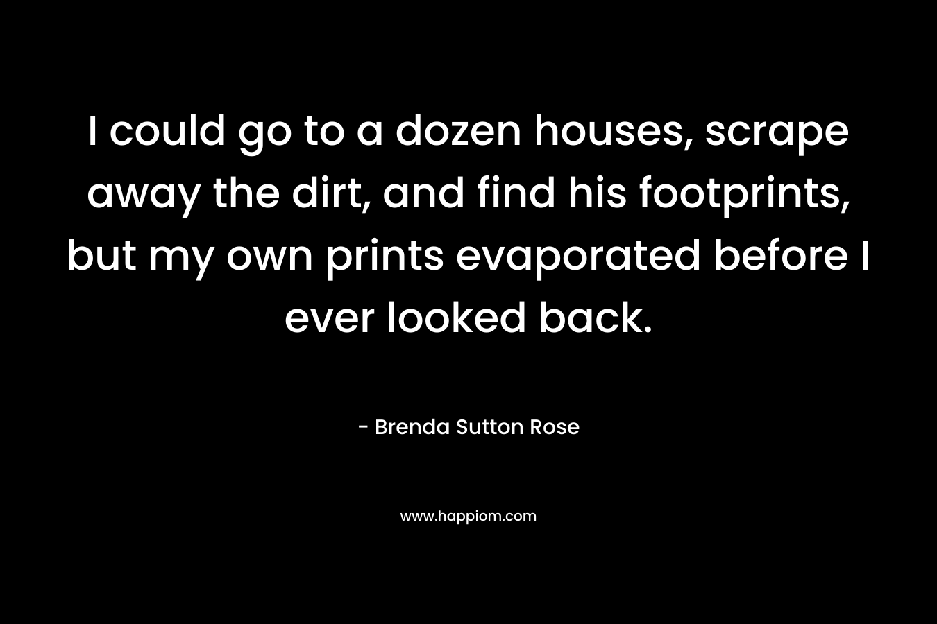 I could go to a dozen houses, scrape away the dirt, and find his footprints, but my own prints evaporated before I ever looked back. – Brenda Sutton Rose