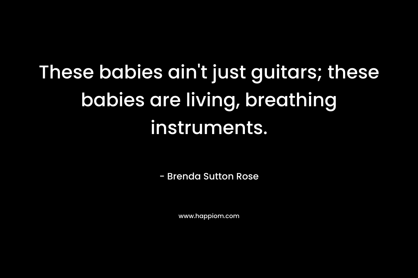 These babies ain't just guitars; these babies are living, breathing instruments.
