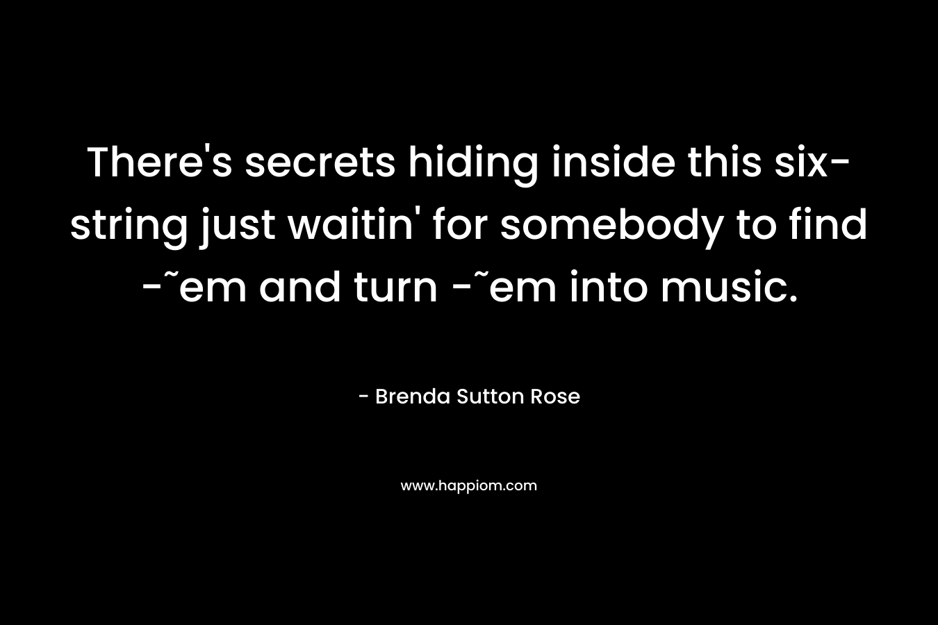 There’s secrets hiding inside this six-string just waitin’ for somebody to find -˜em and turn -˜em into music. – Brenda Sutton Rose