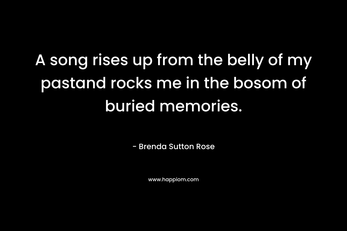 A song rises up from the belly of my pastand rocks me in the bosom of buried memories. – Brenda Sutton Rose